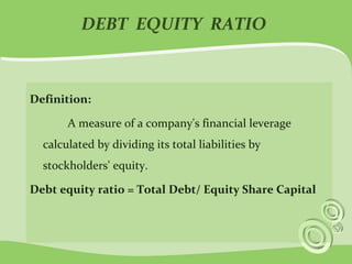 DEBT EQUITY RATIO 
Definition: 
A measure of a company's financial leverage 
calculated by dividing its total liabilities by 
stockholders' equity. 
Debt equity ratio = Total Debt/ Equity Share Capital 
 
