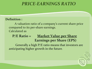 PRICE-EARNINGS RATIO 
Definition : 
A valuation ratio of a company's current share price 
compared to its per-share earnings. 
Calculated as 
P/E Ratio = Market Value per Share 
Earnings per Share (EPS) 
Generally a high P/E ratio means that investors are 
anticipating higher growth in the future. 
 
