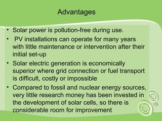 Advantages 
• Solar power is pollution-free during use. 
• PV installations can operate for many years 
with little maintenance or intervention after their 
initial set-up 
• Solar electric generation is economically 
superior where grid connection or fuel transport 
is difficult, costly or impossible 
• Compared to fossil and nuclear energy sources, 
very little research money has been invested in 
the development of solar cells, so there is 
considerable room for improvement 
 