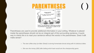 PARENTHESES
Parentheses are used to provide additional information in your writing. Whatever is placed
inside the parentheses should not be an integral part of the surrounding sentence. A quick
way to check this is to read your sentence without the words in the parentheses. Does it still
make sense?
– The new coffee shop (on Main Street) is serving homemade donuts along with it’s delicious lattes.
– She won the money ($50) after betting which team would win the championship game.
 
