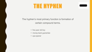 THE HYPHEN
The hyphen’s most primary function is formation of
certain compound terms.
• five-year old boy
• money-back guarantee
• eye-opener
 