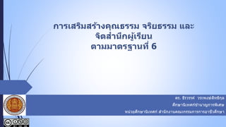 การเสริมสร้างคุณธรรม จริยธรรม และ
จิตสานึกผู้เรียน
ตามมาตรฐานที่ 6
 ดร. ธีรวรรค์ วระพงษ์สิทธิกุล
 ศึกษานิเทศก์ชานาญการพิเศษ
 หน่วยศึกษานิเทศก์ สานักงานคณะกรรมการการอาชีวศึกษา
 