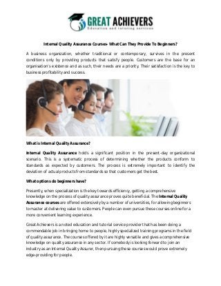 Internal Quality Assurance Courses- What Can They Provide To Beginners?
A business organization, whether traditional or contemporary, survives in the present
conditions only by providing products that satisfy people. Customers are the base for an
organisation’s existence and as such, their needs are a priority. Their satisfaction is the key to
business profitability and success.
What is Internal Quality Assurance?
Internal Quality Assurance holds a significant position in the present-day organizational
scenario. This is a systematic process of determining whether the products conform to
standards as expected by customers. The process is extremely important to identify the
deviation of actual products from standards so that customers get the best.
What options do beginners have?
Presently, when specialization is the key towards efficiency, getting a comprehensive
knowledge on the process of quality assurance proves quite beneficial. The Internal Quality
Assurance courses are offered extensively by a number of universities, for allowing beginners
to master at delivering value to customers. People can even pursue these courses online for a
more convenient learning experience.
Great Achievers is a noted education and tutorial service provider that has been doing a
commendable job in bringing home to people, highly specialized training programs in the field
of quality assurance. The courses offered by it are highly versatile and gives a comprehensive
knowledge on quality assurance in any sector. If somebody is looking forward to join an
industry as an Internal Quality Assurer, then pursuing these courses would prove extremely
edge-providing for people.
 