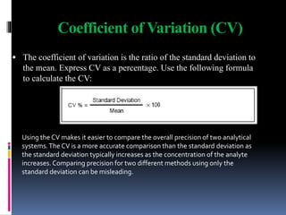 Coefficient of Variation (CV)
 The coefficient of variation is the ratio of the standard deviation to
the mean. Express CV as a percentage. Use the following formula
to calculate the CV:
Using the CV makes it easier to compare the overall precision of two analytical
systems.The CV is a more accurate comparison than the standard deviation as
the standard deviation typically increases as the concentration of the analyte
increases. Comparing precision for two different methods using only the
standard deviation can be misleading.
 