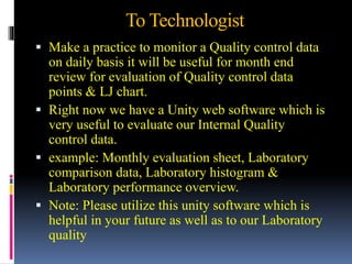 To Technologist
 Make a practice to monitor a Quality control data
on daily basis it will be useful for month end
review for evaluation of Quality control data
points & LJ chart.
 Right now we have a Unity web software which is
very useful to evaluate our Internal Quality
control data.
 example: Monthly evaluation sheet, Laboratory
comparison data, Laboratory histogram &
Laboratory performance overview.
 Note: Please utilize this unity software which is
helpful in your future as well as to our Laboratory
quality
 