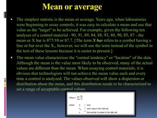 Mean or average
 The simplest statistic is the mean or average. Years ago, when laboratories
were beginning to assay controls, it was easy to calculate a mean and use that
value as the "target" to be achieved. For example, given the following ten
analyses of a control material - 90, 91, 89, 84, 88, 93, 80, 90, 85, 87 - the
mean or X bar is 877/10 or 87.7. [The term X bar refers to a symbol having a
line or bar over the X,, however, we will use the term instead of the symbol in
the text of these lessons because it is easier to present.]
 The mean value characterizes the "central tendency" or "location" of the data.
Although the mean is the value most likely to be observed, many of the actual
values are different than the mean. When assaying control materials, it is
obvious that technologists will not achieve the mean value each and every
time a control is analyzed. The values observed will show a dispersion or
distribution about the mean, and this distribution needs to be characterized to
set a range of acceptable control values.
 