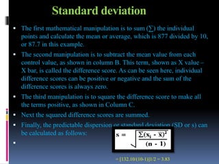 Standard deviation
 The first mathematical manipulation is to sum (∑) the individual
points and calculate the mean or average, which is 877 divided by 10,
or 87.7 in this example.
 The second manipulation is to subtract the mean value from each
control value, as shown in column B. This term, shown as X value –
X bar, is called the difference score. As can be seen here, individual
difference scores can be positive or negative and the sum of the
difference scores is always zero.
 The third manipulation is to square the difference score to make all
the terms positive, as shown in Column C.
 Next the squared difference scores are summed.
 Finally, the predictable dispersion or standard deviation (SD or s) can
be calculated as follows:

= [132.10/(10-1)]1/2 = 3.83
 