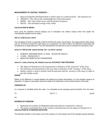 MEASUREMENT OF CENTRAL TENDENCY –

Data are frequently distributed about a central value or a central location. The measures are –
MEDIAN - The value at the center(midpoint) of the observations
MODE – The value which occurs with the greatest frequency
MEAN – The calculated average of the values
CALCULATION OF MEAN –
done using the standard formula keeping out of calculation the outliers (values which fall outside the
manufactures supplied control range).

MEAN FOR ELISA TEST
The calculation of mean is especially useful for ELISA test used in blood banks. The optical density (OD) values
and cut off (CO) for controls for each assay run is measured. The ratio of OD to CO (OD/CO) is calculated and
considered as a single data point. This ratio standardizes the data and is used to calculate the laboratory mean.
where X = OD/CO (OD- optical density; CO - cut off for control)

NORMAL DISTRIBUTION; X AXIS – RATIO OF OD/CO;
YAXIS – FREQUENCY
MEAN FOR HEMATOLOGY PARAMETERS
where X = value of test eg. Hb, Platelet count etc ACCURACY AND PRECISION

The degree of fluctuation in the measurement is indicative of the “precision” of the assay.
The closeness of measurements to the true value is indicative of the “accuracy” of the assay.
Quality control is used to monitor both the precision and the accuracy of the assay in order to
provide reliable results.
RANGE
Refers to the difference or spread between the highest and lowest observations. It is the simplest measure of
dispersion. It makes no assumption about the sahpe of he distribution or the central tendency of the data.
VARIANCE (S )
2

Is a measure of variability about the mean. It is calculated as the average squared deviation from the mean.
S=

?(X-X¯) =

2

2

mg /dl
2

2

N-1
DEGREES OF FREEDOM

Represents the number of independent data points that are contained in a data set.
The mean is calculated first, so the variance calculation has lost one degree of freedom (n-1).
CALCULATION OF STANDARD DEVIATION
The standard deviation is the square root of the variance; it is the square root of the average squared deviation

 