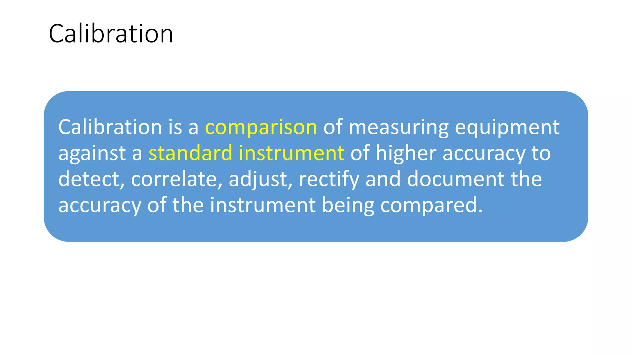 Calibration
Calibration is a comparison of measuring equipment
against a standard instrument of higher accuracy to
detect, correlate, adjust, rectify and document the
accuracy of the instrument being compared.
 