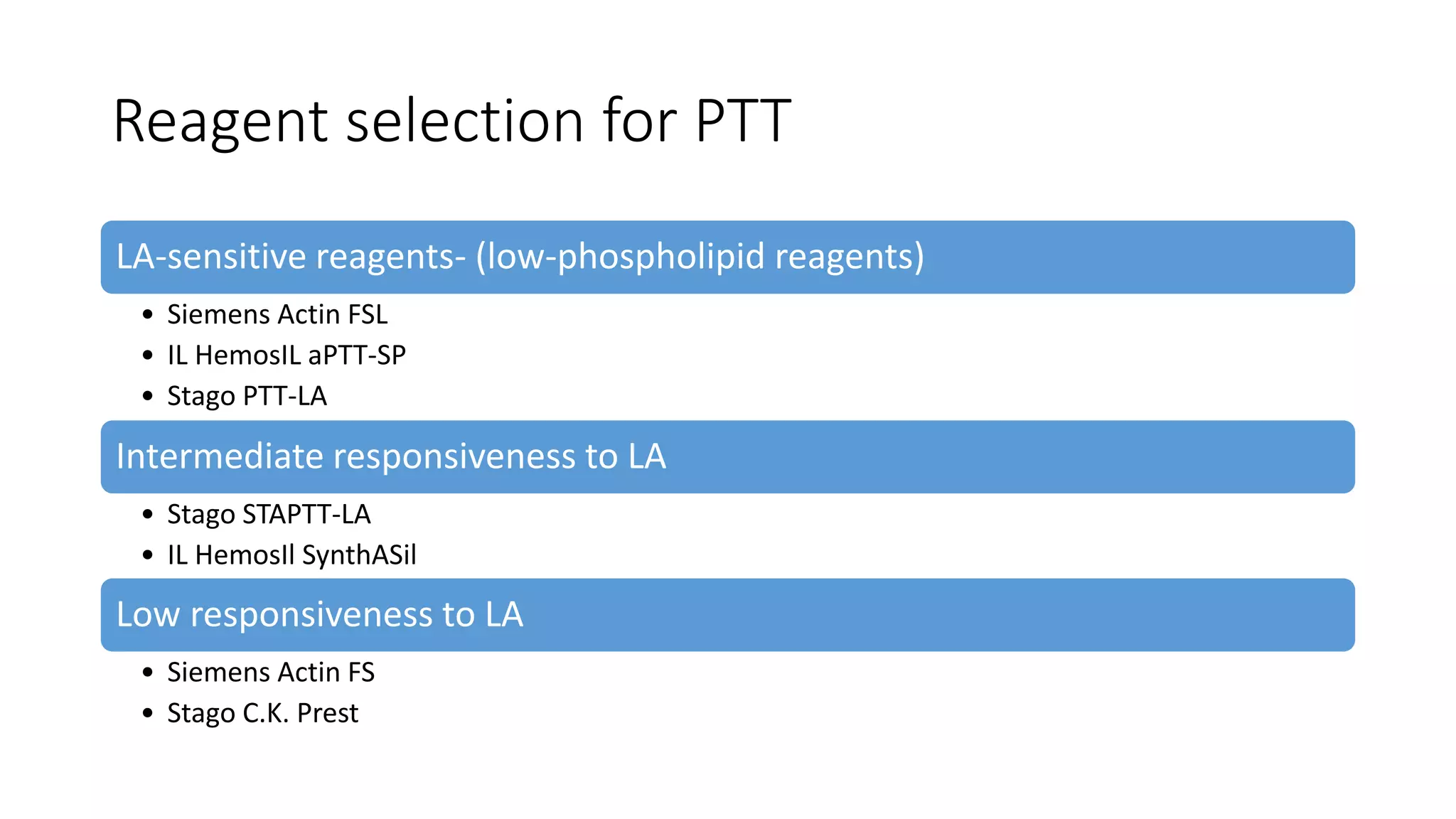 Reagent selection for PTT
LA-sensitive reagents- (low-phospholipid reagents)
• Siemens Actin FSL
• IL HemosIL aPTT-SP
• Stago PTT-LA
Intermediate responsiveness to LA
• Stago STAPTT-LA
• IL HemosIl SynthASil
Low responsiveness to LA
• Siemens Actin FS
• Stago C.K. Prest
 