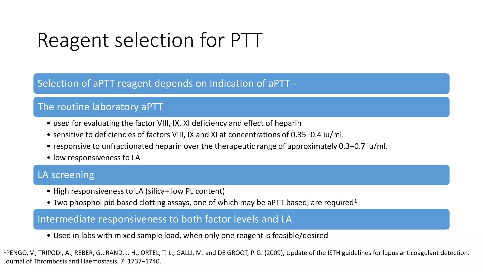 Reagent selection for PTT
Selection of aPTT reagent depends on indication of aPTT--
The routine laboratory aPTT
• used for evaluating the factor VIII, IX, XI deficiency and effect of heparin
• sensitive to deficiencies of factors VIII, IX and XI at concentrations of 0.35–0.4 iu/ml.
• responsive to unfractionated heparin over the therapeutic range of approximately 0.3–0.7 iu/ml.
• low responsiveness to LA
LA screening
• High responsiveness to LA (silica+ low PL content)
• Two phospholipid based clotting assays, one of which may be aPTT based, are required1
Intermediate responsiveness to both factor levels and LA
• Used in labs with mixed sample load, when only one reagent is feasible/desired
1PENGO, V., TRIPODI, A., REBER, G., RAND, J. H., ORTEL, T. L., GALLI, M. and DE GROOT, P. G. (2009), Update of the ISTH guidelines for lupus anticoagulant detection.
Journal of Thrombosis and Haemostasis, 7: 1737–1740.
 