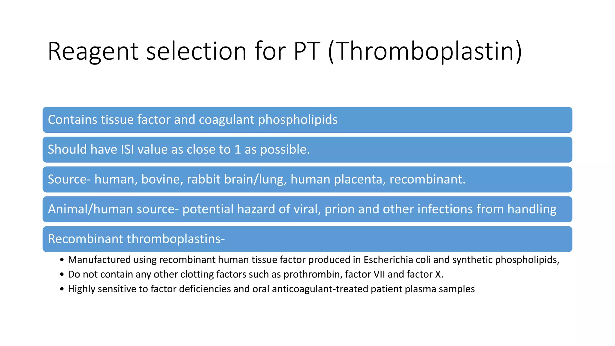 Reagent selection for PT (Thromboplastin)
Contains tissue factor and coagulant phospholipids
Should have ISI value as close to 1 as possible.
Source- human, bovine, rabbit brain/lung, human placenta, recombinant.
Animal/human source- potential hazard of viral, prion and other infections from handling
Recombinant thromboplastins-
• Manufactured using recombinant human tissue factor produced in Escherichia coli and synthetic phospholipids,
• Do not contain any other clotting factors such as prothrombin, factor VII and factor X.
• Highly sensitive to factor deficiencies and oral anticoagulant-treated patient plasma samples
 