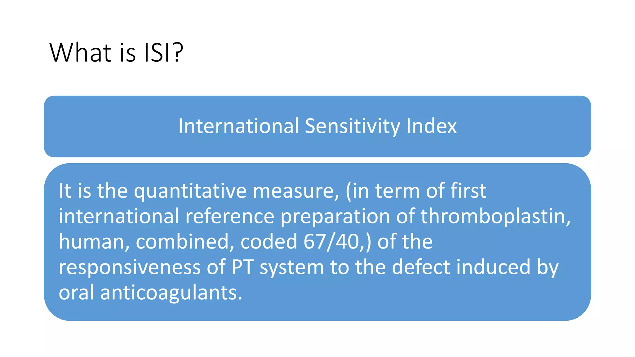 What is ISI?
International Sensitivity Index
It is the quantitative measure, (in term of first
international reference preparation of thromboplastin,
human, combined, coded 67/40,) of the
responsiveness of PT system to the defect induced by
oral anticoagulants.
 