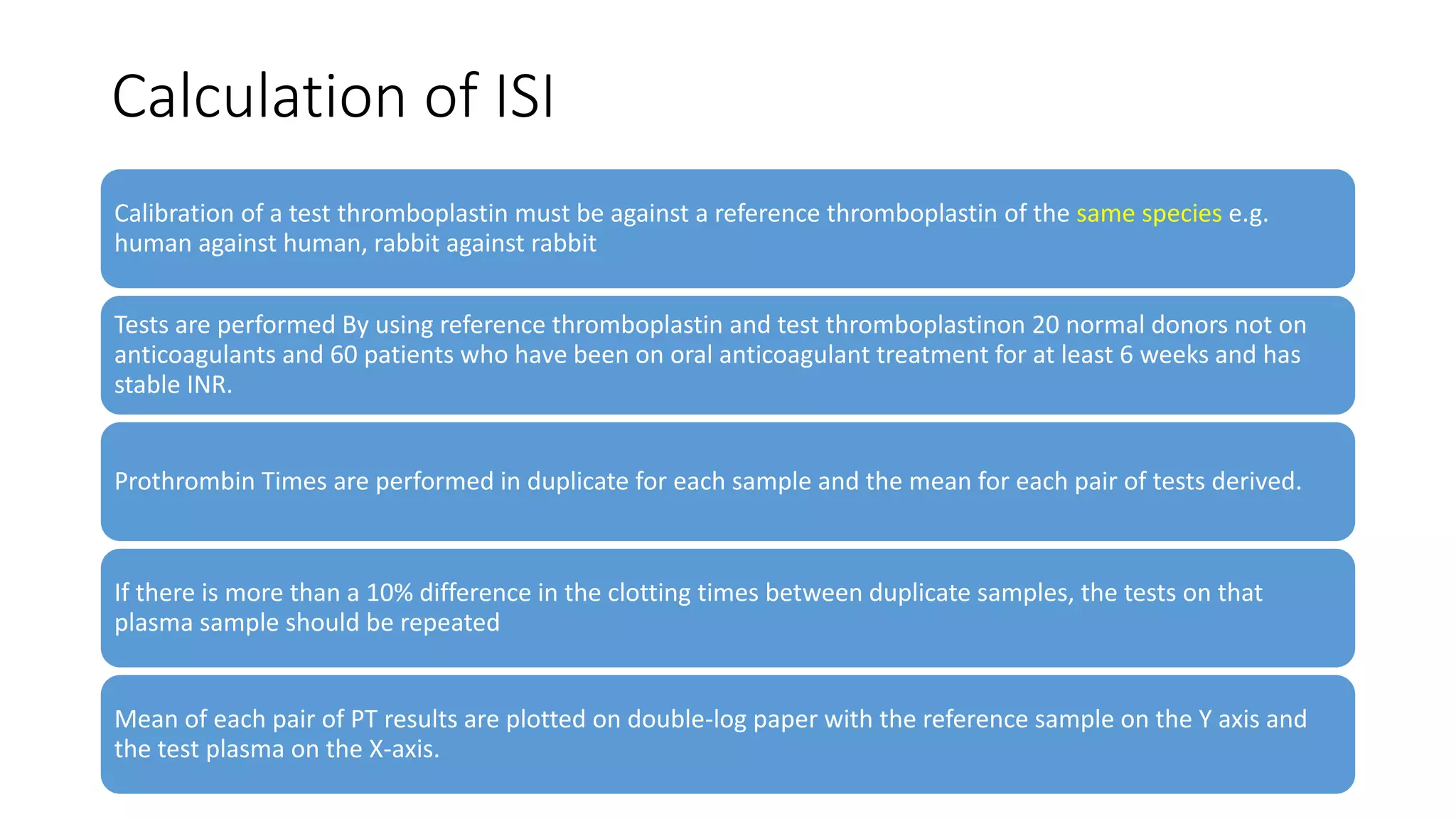 Calculation of ISI
Calibration of a test thromboplastin must be against a reference thromboplastin of the same species e.g.
human against human, rabbit against rabbit
Tests are performed By using reference thromboplastin and test thromboplastinon 20 normal donors not on
anticoagulants and 60 patients who have been on oral anticoagulant treatment for at least 6 weeks and has
stable INR.
Prothrombin Times are performed in duplicate for each sample and the mean for each pair of tests derived.
If there is more than a 10% difference in the clotting times between duplicate samples, the tests on that
plasma sample should be repeated
Mean of each pair of PT results are plotted on double-log paper with the reference sample on the Y axis and
the test plasma on the X-axis.
 