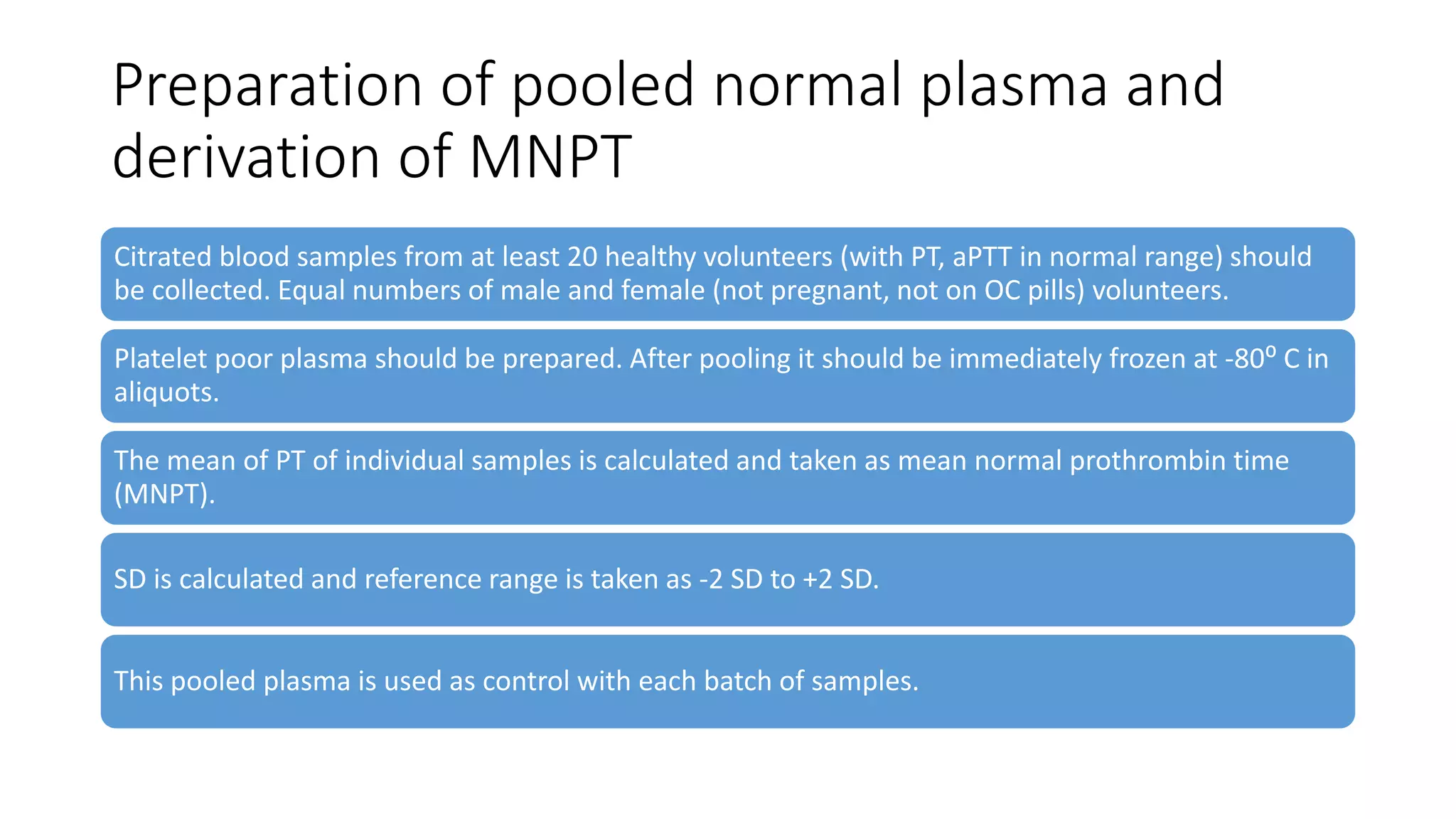 Preparation of pooled normal plasma and
derivation of MNPT
Citrated blood samples from at least 20 healthy volunteers (with PT, aPTT in normal range) should
be collected. Equal numbers of male and female (not pregnant, not on OC pills) volunteers.
Platelet poor plasma should be prepared. After pooling it should be immediately frozen at -80⁰ C in
aliquots.
The mean of PT of individual samples is calculated and taken as mean normal prothrombin time
(MNPT).
SD is calculated and reference range is taken as -2 SD to +2 SD.
This pooled plasma is used as control with each batch of samples.
 