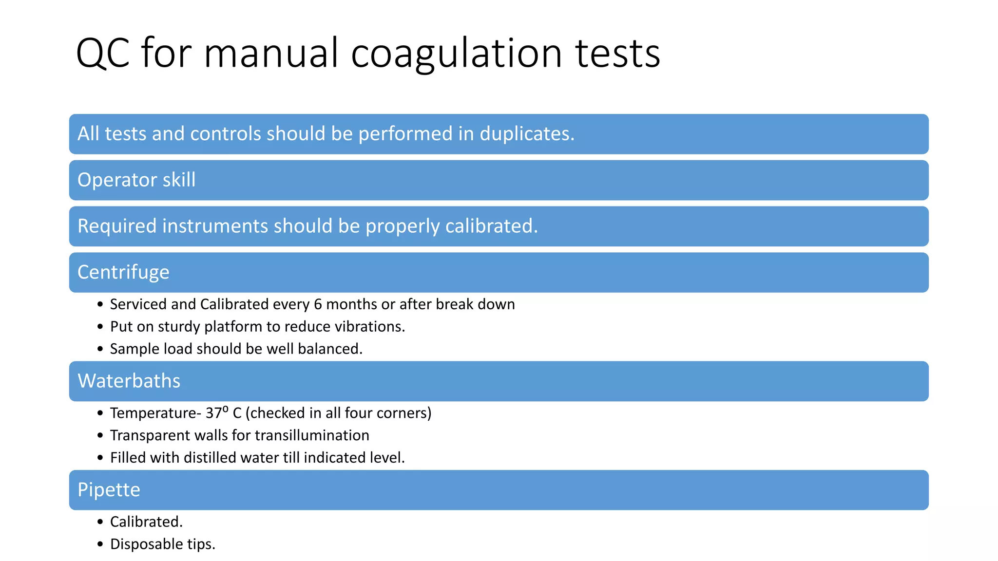 QC for manual coagulation tests
All tests and controls should be performed in duplicates.
Operator skill
Required instruments should be properly calibrated.
Centrifuge
• Serviced and Calibrated every 6 months or after break down
• Put on sturdy platform to reduce vibrations.
• Sample load should be well balanced.
Waterbaths
• Temperature- 37⁰ C (checked in all four corners)
• Transparent walls for transillumination
• Filled with distilled water till indicated level.
Pipette
• Calibrated.
• Disposable tips.
 