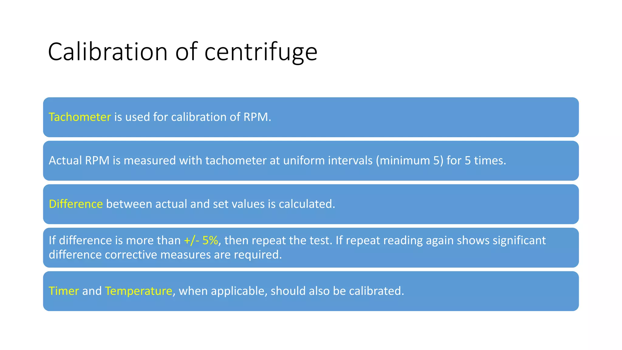 Calibration of centrifuge
Tachometer is used for calibration of RPM.
Actual RPM is measured with tachometer at uniform intervals (minimum 5) for 5 times.
Difference between actual and set values is calculated.
If difference is more than +/- 5%, then repeat the test. If repeat reading again shows significant
difference corrective measures are required.
Timer and Temperature, when applicable, should also be calibrated.
 