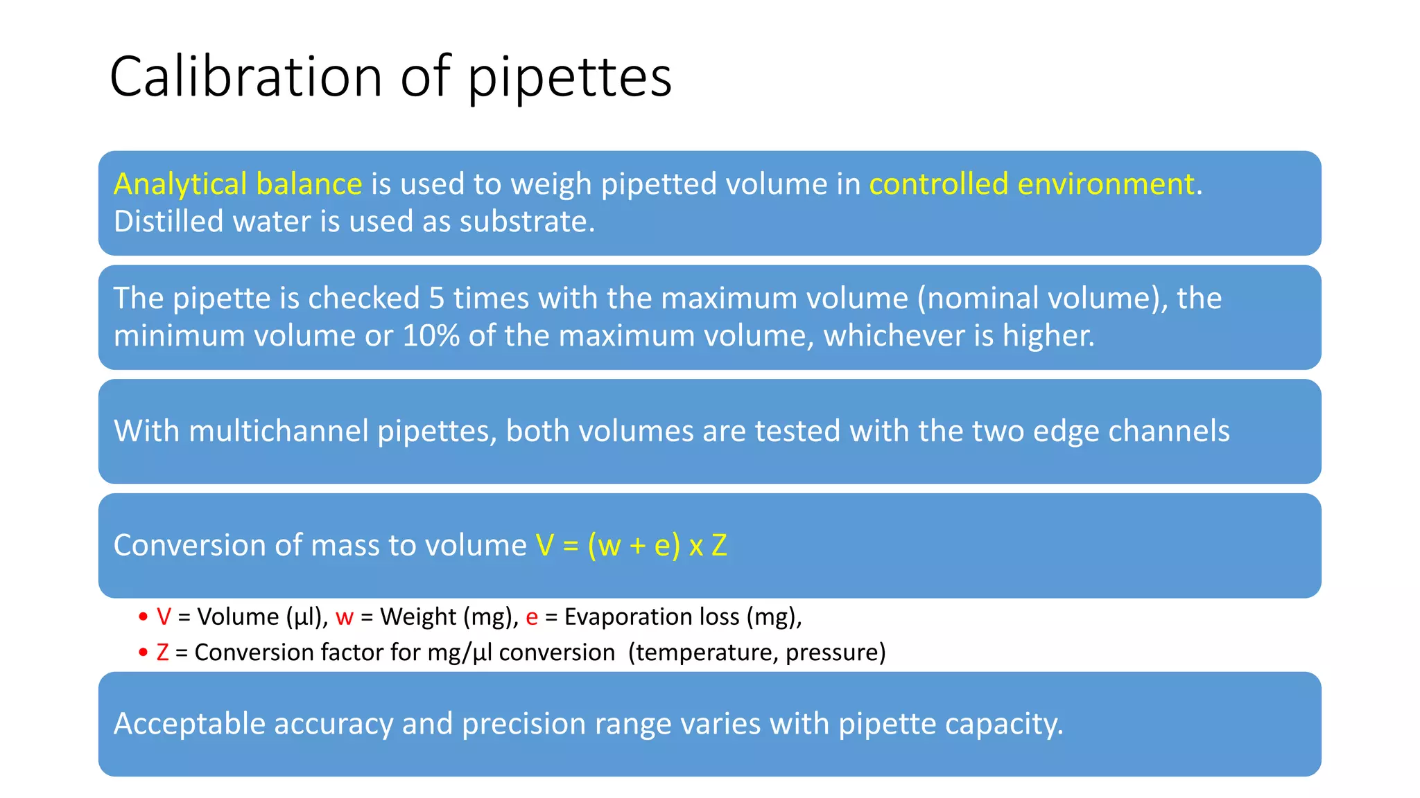 Calibration of pipettes
Analytical balance is used to weigh pipetted volume in controlled environment.
Distilled water is used as substrate.
The pipette is checked 5 times with the maximum volume (nominal volume), the
minimum volume or 10% of the maximum volume, whichever is higher.
With multichannel pipettes, both volumes are tested with the two edge channels
Conversion of mass to volume V = (w + e) x Z
• V = Volume (µl), w = Weight (mg), e = Evaporation loss (mg),
• Z = Conversion factor for mg/µl conversion (temperature, pressure)
Acceptable accuracy and precision range varies with pipette capacity.
 