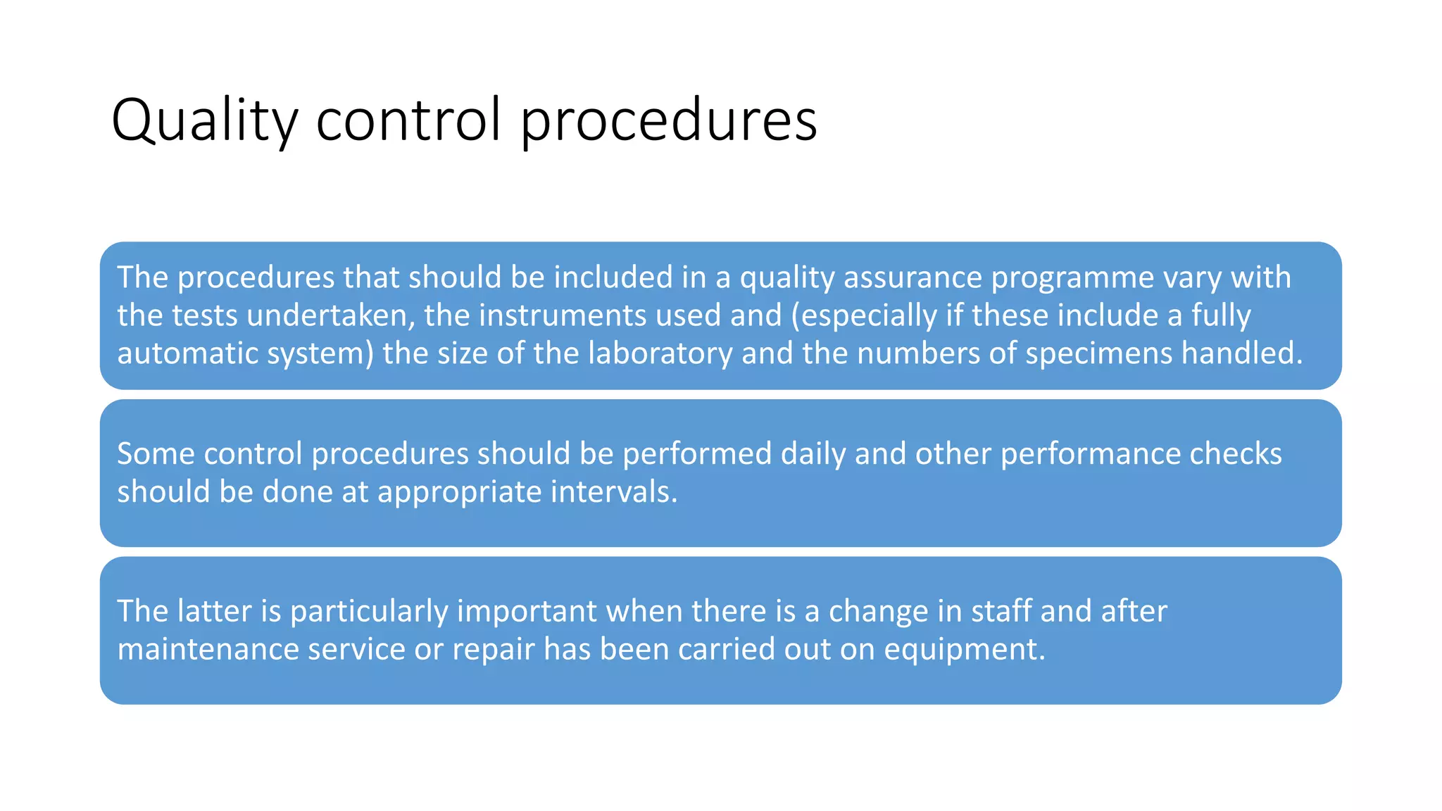 Quality control procedures
The procedures that should be included in a quality assurance programme vary with
the tests undertaken, the instruments used and (especially if these include a fully
automatic system) the size of the laboratory and the numbers of specimens handled.
Some control procedures should be performed daily and other performance checks
should be done at appropriate intervals.
The latter is particularly important when there is a change in staff and after
maintenance service or repair has been carried out on equipment.
 
