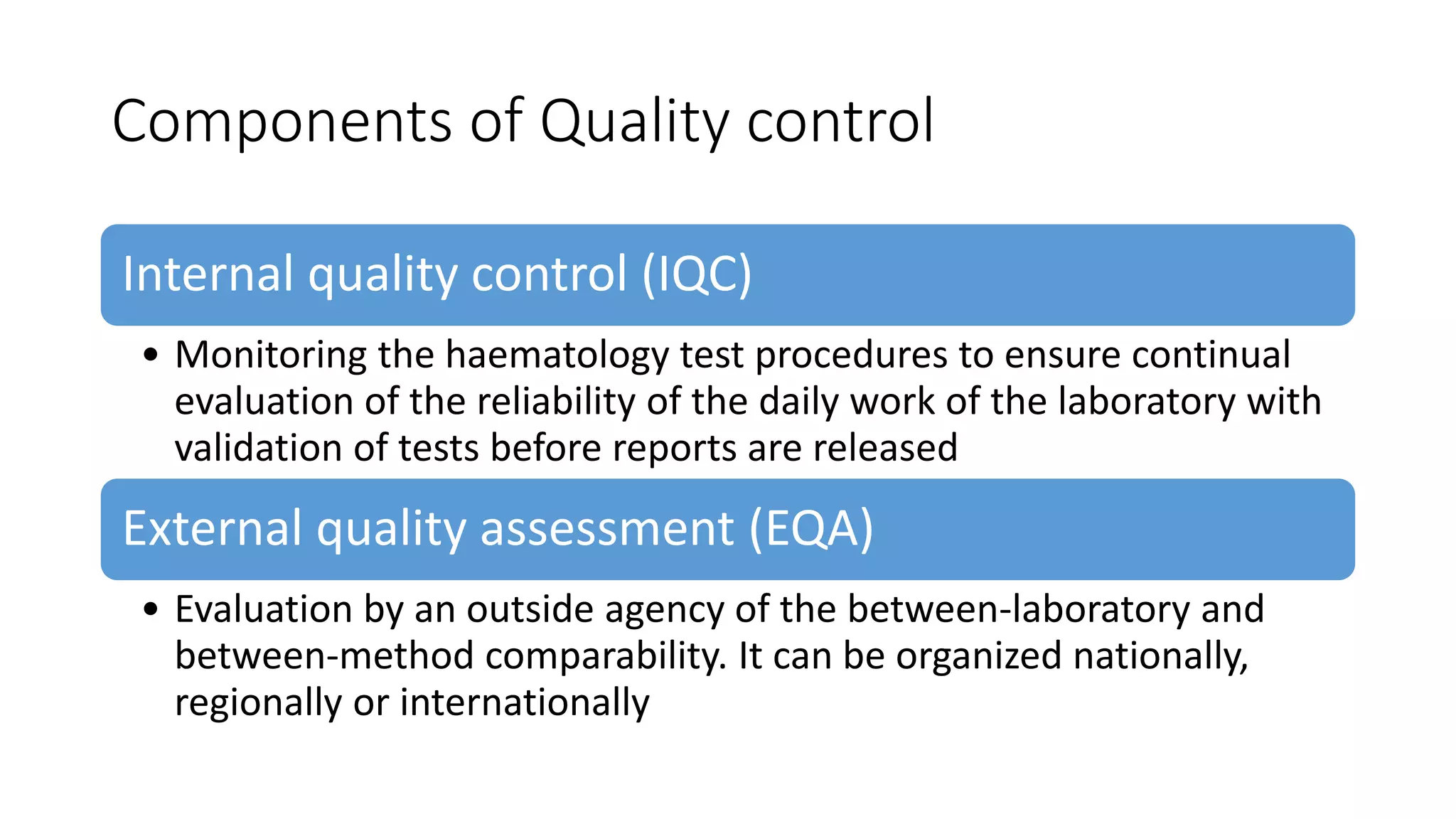 Components of Quality control
Internal quality control (IQC)
• Monitoring the haematology test procedures to ensure continual
evaluation of the reliability of the daily work of the laboratory with
validation of tests before reports are released
External quality assessment (EQA)
• Evaluation by an outside agency of the between-laboratory and
between-method comparability. It can be organized nationally,
regionally or internationally
 