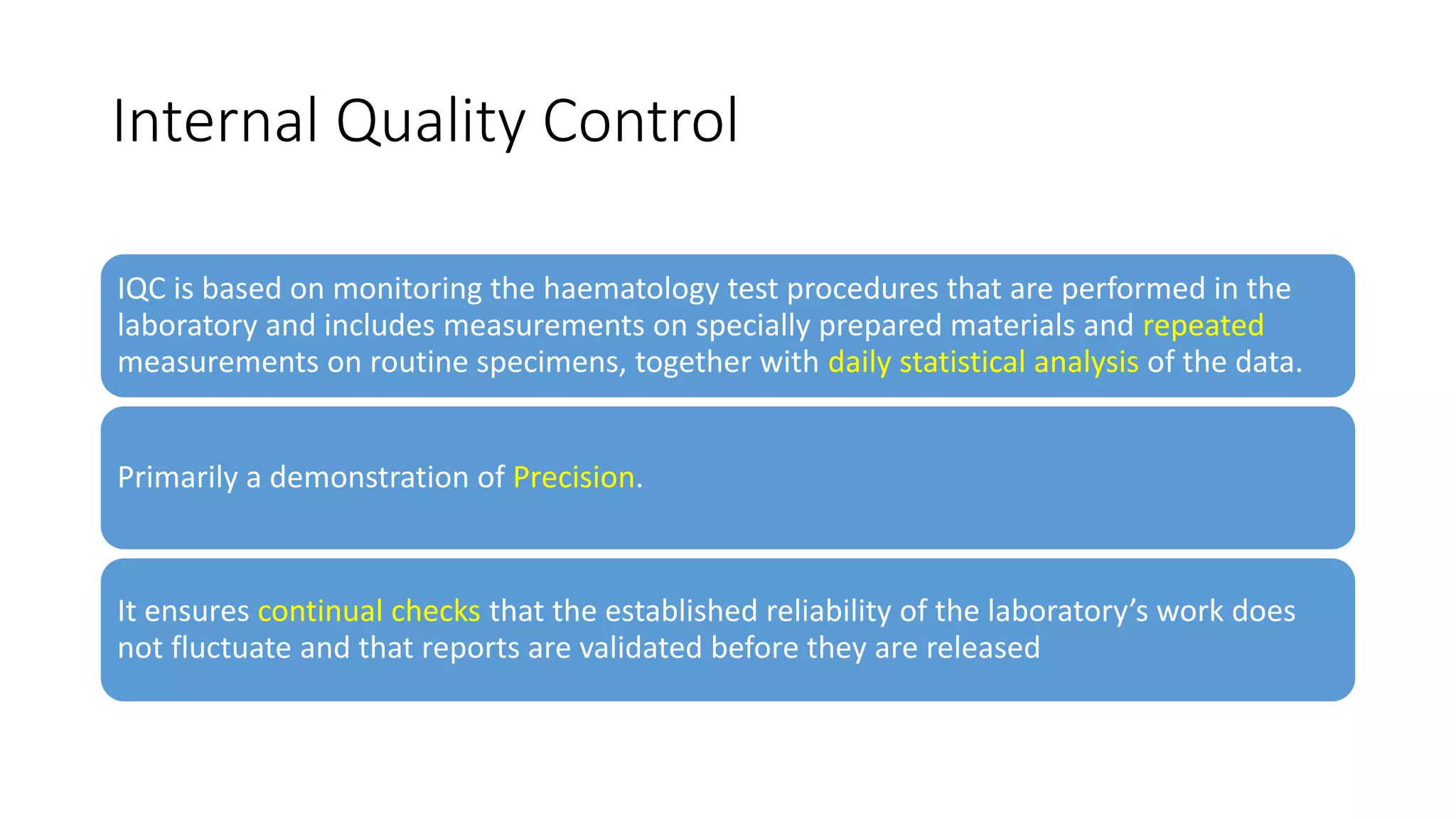 Internal Quality Control
IQC is based on monitoring the haematology test procedures that are performed in the
laboratory and includes measurements on specially prepared materials and repeated
measurements on routine specimens, together with daily statistical analysis of the data.
Primarily a demonstration of Precision.
It ensures continual checks that the established reliability of the laboratory’s work does
not fluctuate and that reports are validated before they are released
 