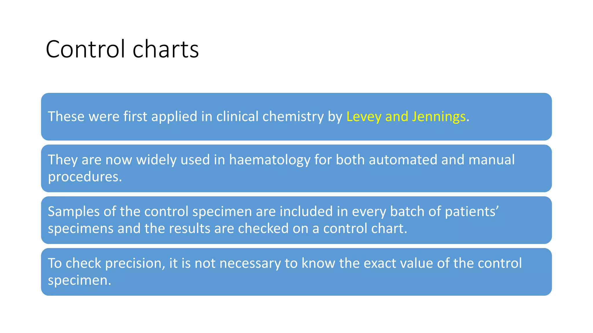 Control charts
These were first applied in clinical chemistry by Levey and Jennings.
They are now widely used in haematology for both automated and manual
procedures.
Samples of the control specimen are included in every batch of patients’
specimens and the results are checked on a control chart.
To check precision, it is not necessary to know the exact value of the control
specimen.
 