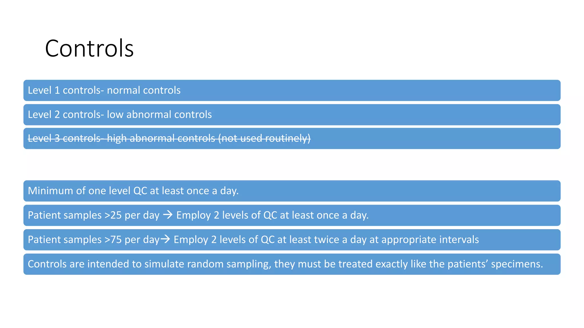 Controls
Level 1 controls- normal controls
Level 2 controls- low abnormal controls
Level 3 controls- high abnormal controls (not used routinely)
Minimum of one level QC at least once a day.
Patient samples >25 per day  Employ 2 levels of QC at least once a day.
Patient samples >75 per day Employ 2 levels of QC at least twice a day at appropriate intervals
Controls are intended to simulate random sampling, they must be treated exactly like the patients’ specimens.
 