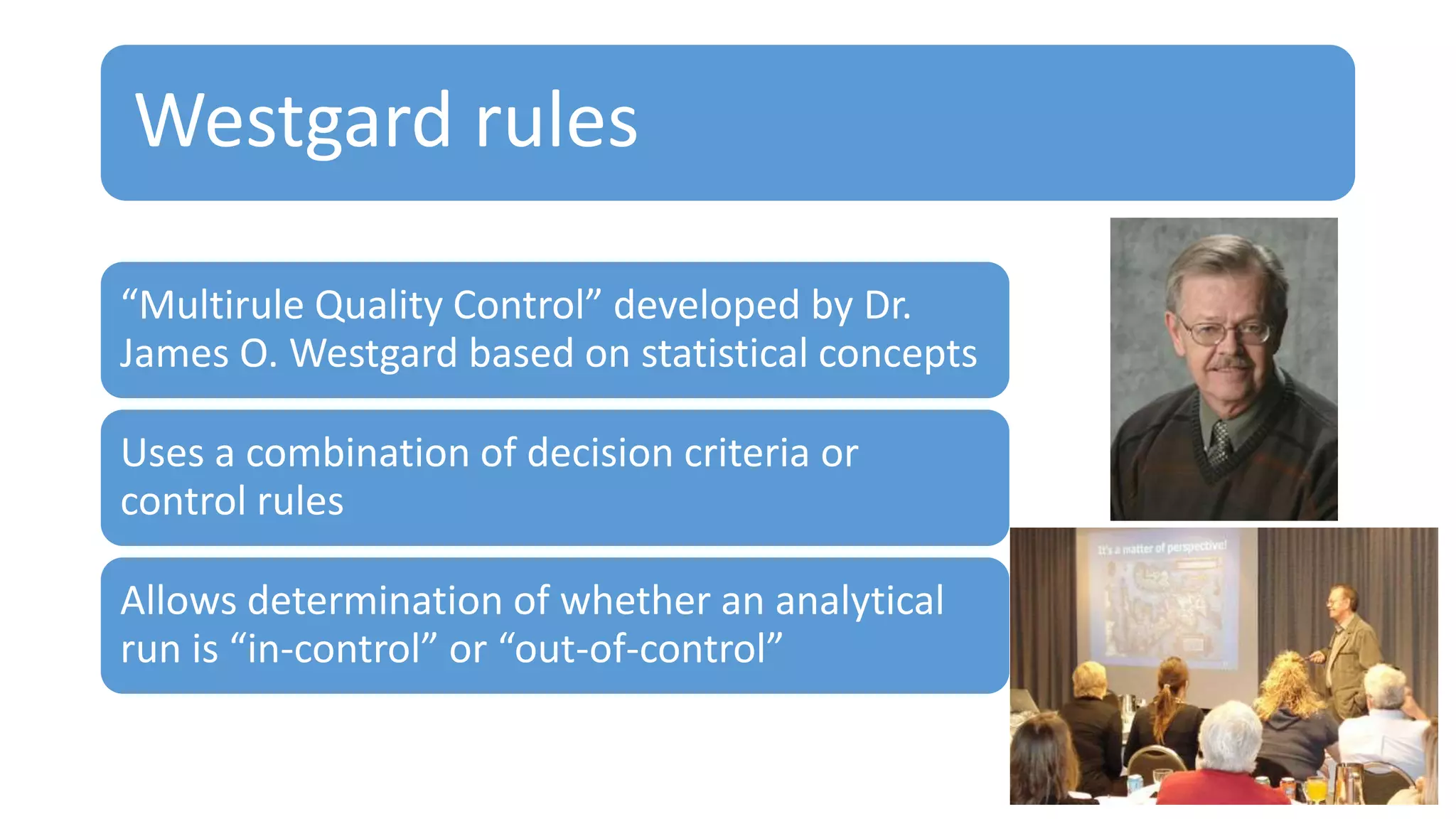 Westgard rules
“Multirule Quality Control” developed by Dr.
James O. Westgard based on statistical concepts
Uses a combination of decision criteria or
control rules
Allows determination of whether an analytical
run is “in-control” or “out-of-control”
 