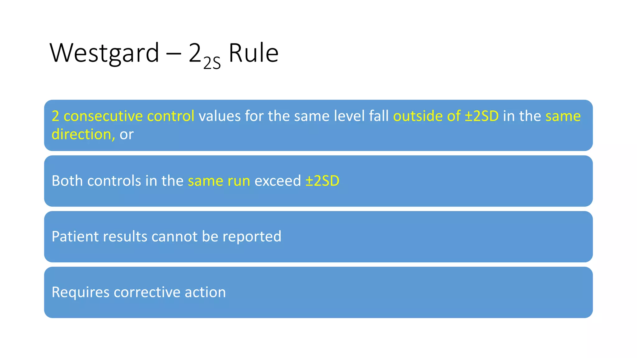 Westgard – 22S Rule
2 consecutive control values for the same level fall outside of ±2SD in the same
direction, or
Both controls in the same run exceed ±2SD
Patient results cannot be reported
Requires corrective action
 
