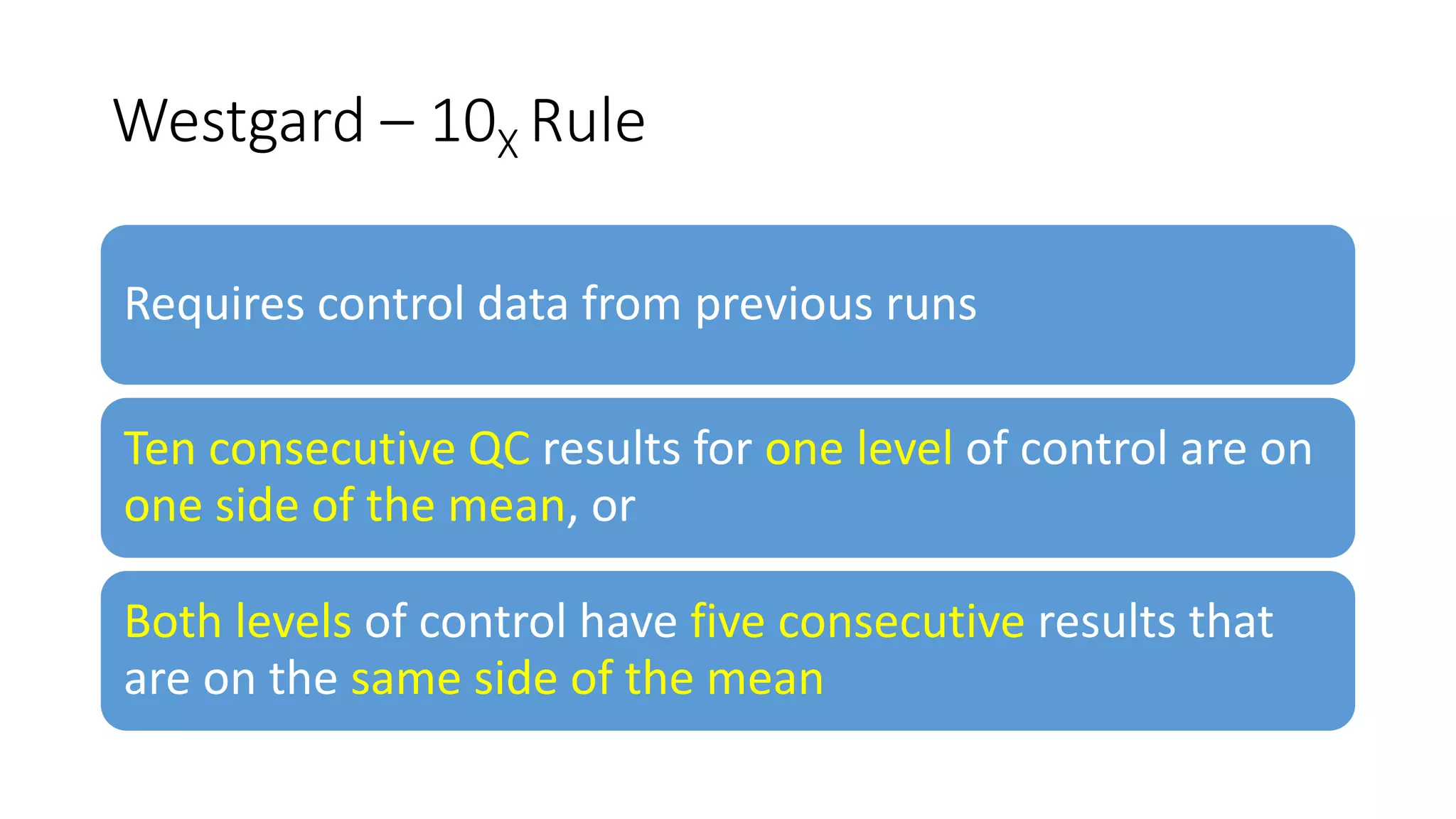 Westgard – 10X Rule
Requires control data from previous runs
Ten consecutive QC results for one level of control are on
one side of the mean, or
Both levels of control have five consecutive results that
are on the same side of the mean
 