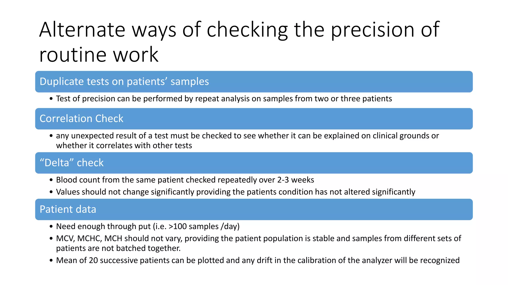 Alternate ways of checking the precision of
routine work
Duplicate tests on patients’ samples
• Test of precision can be performed by repeat analysis on samples from two or three patients
Correlation Check
• any unexpected result of a test must be checked to see whether it can be explained on clinical grounds or
whether it correlates with other tests
“Delta” check
• Blood count from the same patient checked repeatedly over 2-3 weeks
• Values should not change significantly providing the patients condition has not altered significantly
Patient data
• Need enough through put (i.e. >100 samples /day)
• MCV, MCHC, MCH should not vary, providing the patient population is stable and samples from different sets of
patients are not batched together.
• Mean of 20 successive patients can be plotted and any drift in the calibration of the analyzer will be recognized
 