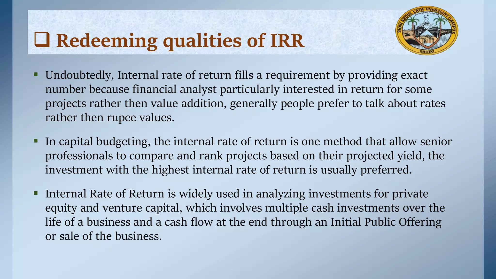  Undoubtedly, Internal rate of return fills a requirement by providing exact
number because financial analyst particularly interested in return for some
projects rather then value addition, generally people prefer to talk about rates
rather then rupee values.
 In capital budgeting, the internal rate of return is one method that allow senior
professionals to compare and rank projects based on their projected yield, the
investment with the highest internal rate of return is usually preferred.
 Internal Rate of Return is widely used in analyzing investments for private
equity and venture capital, which involves multiple cash investments over the
life of a business and a cash flow at the end through an Initial Public Offering
or sale of the business.
 Redeeming qualities of IRR
 