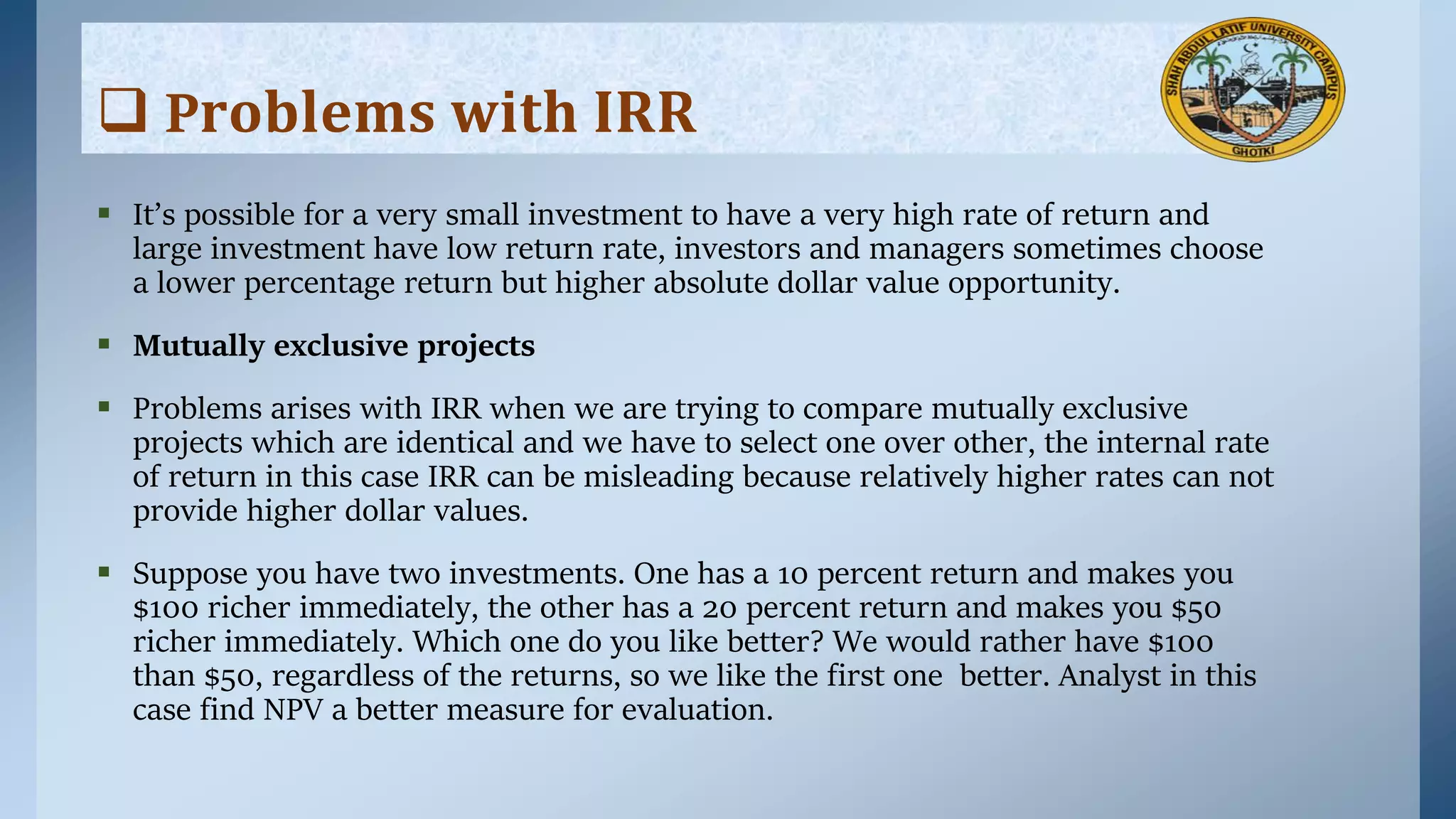  It’s possible for a very small investment to have a very high rate of return and
large investment have low return rate, investors and managers sometimes choose
a lower percentage return but higher absolute dollar value opportunity.
 Mutually exclusive projects
 Problems arises with IRR when we are trying to compare mutually exclusive
projects which are identical and we have to select one over other, the internal rate
of return in this case IRR can be misleading because relatively higher rates can not
provide higher dollar values.
 Suppose you have two investments. One has a 10 percent return and makes you
$100 richer immediately, the other has a 20 percent return and makes you $50
richer immediately. Which one do you like better? We would rather have $100
than $50, regardless of the returns, so we like the ﬁrst one better. Analyst in this
case find NPV a better measure for evaluation.
 P𝐫𝐨𝐛𝐥𝐞𝐦𝐬 𝐰𝐢𝐭𝐡 𝐈𝐑𝐑
 