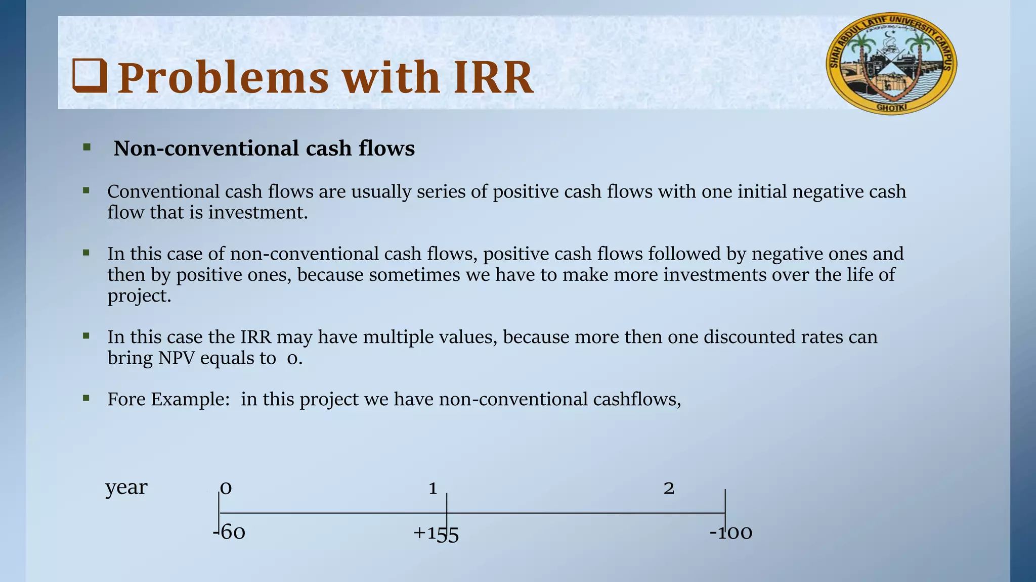  Non-conventional cash flows
 Conventional cash flows are usually series of positive cash flows with one initial negative cash
flow that is investment.
 In this case of non-conventional cash flows, positive cash flows followed by negative ones and
then by positive ones, because sometimes we have to make more investments over the life of
project.
 In this case the IRR may have multiple values, because more then one discounted rates can
bring NPV equals to 0.
 Fore Example: in this project we have non-conventional cashflows,
year 0 1 2
-60 +155 -100
P𝐫𝐨𝐛𝐥𝐞𝐦𝐬 𝐰𝐢𝐭𝐡 𝐈𝐑𝐑
 