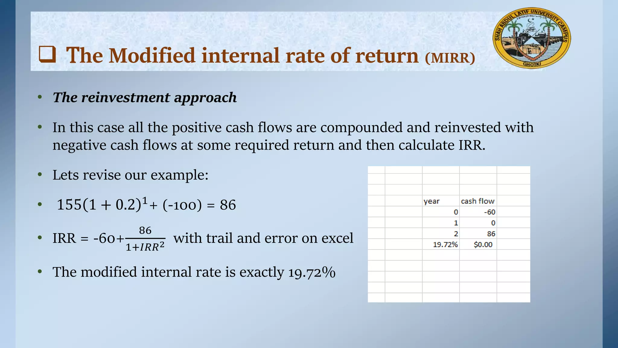 • The reinvestment approach
• In this case all the positive cash flows are compounded and reinvested with
negative cash flows at some required return and then calculate IRR.
• Lets revise our example:
• 155 1 + 0.2 1+ (-100) = 86
• IRR = -60+
86
1+𝐼𝑅𝑅2 with trail and error on excel
• The modified internal rate is exactly 19.72%
 The Modified internal rate of return (MIRR)
 