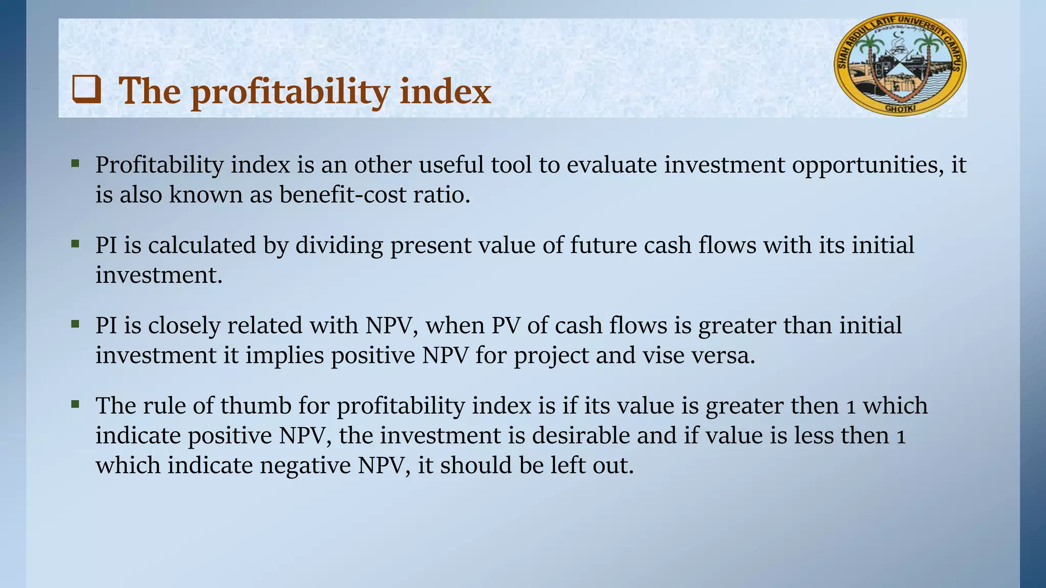  Profitability index is an other useful tool to evaluate investment opportunities, it
is also known as benefit-cost ratio.
 PI is calculated by dividing present value of future cash flows with its initial
investment.
 PI is closely related with NPV, when PV of cash flows is greater than initial
investment it implies positive NPV for project and vise versa.
 The rule of thumb for profitability index is if its value is greater then 1 which
indicate positive NPV, the investment is desirable and if value is less then 1
which indicate negative NPV, it should be left out.
 The profitability index
 