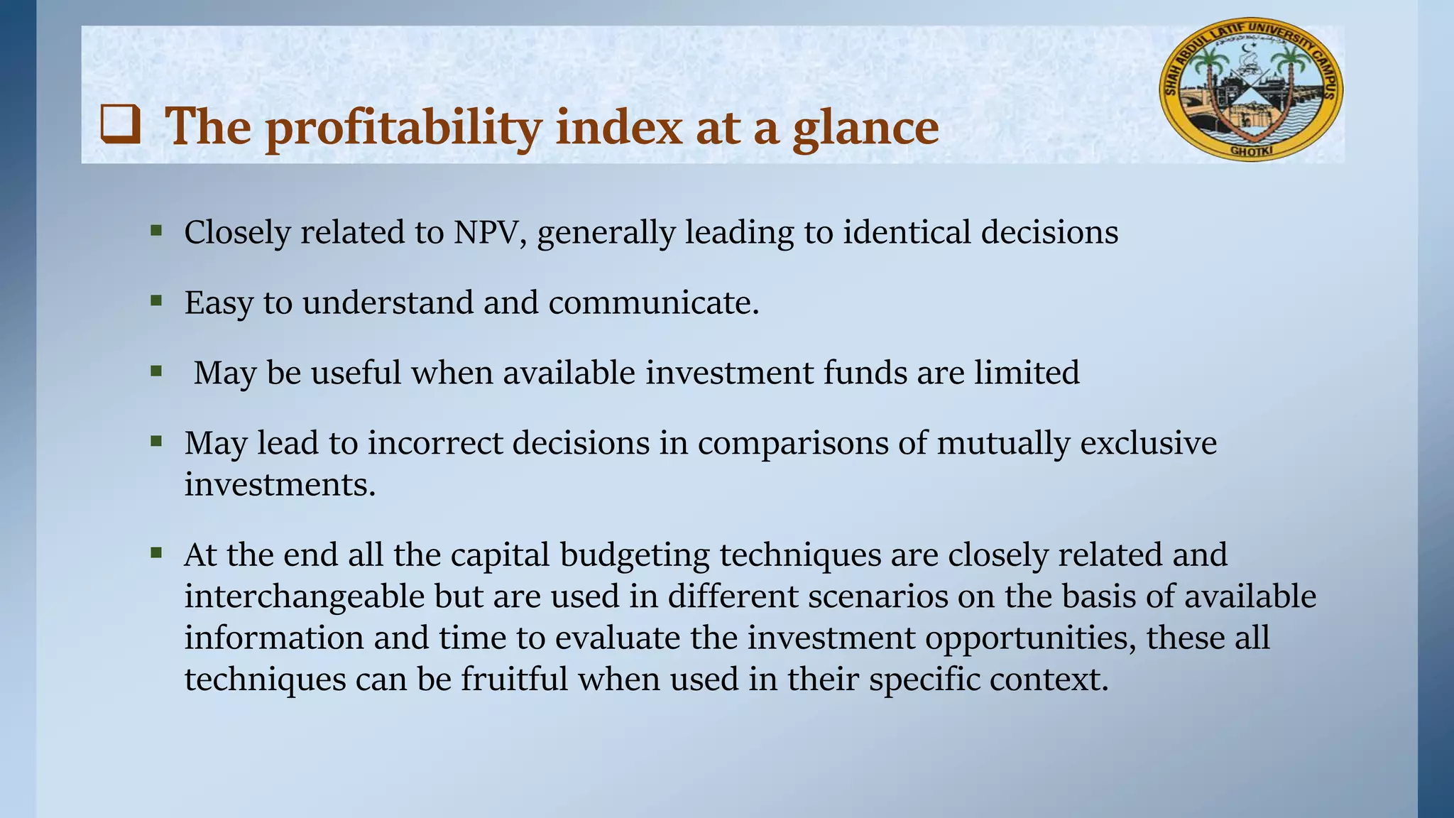  Closely related to NPV, generally leading to identical decisions
 Easy to understand and communicate.
 May be useful when available investment funds are limited
 May lead to incorrect decisions in comparisons of mutually exclusive
investments.
 At the end all the capital budgeting techniques are closely related and
interchangeable but are used in different scenarios on the basis of available
information and time to evaluate the investment opportunities, these all
techniques can be fruitful when used in their specific context.
 The profitability index at a glance
 