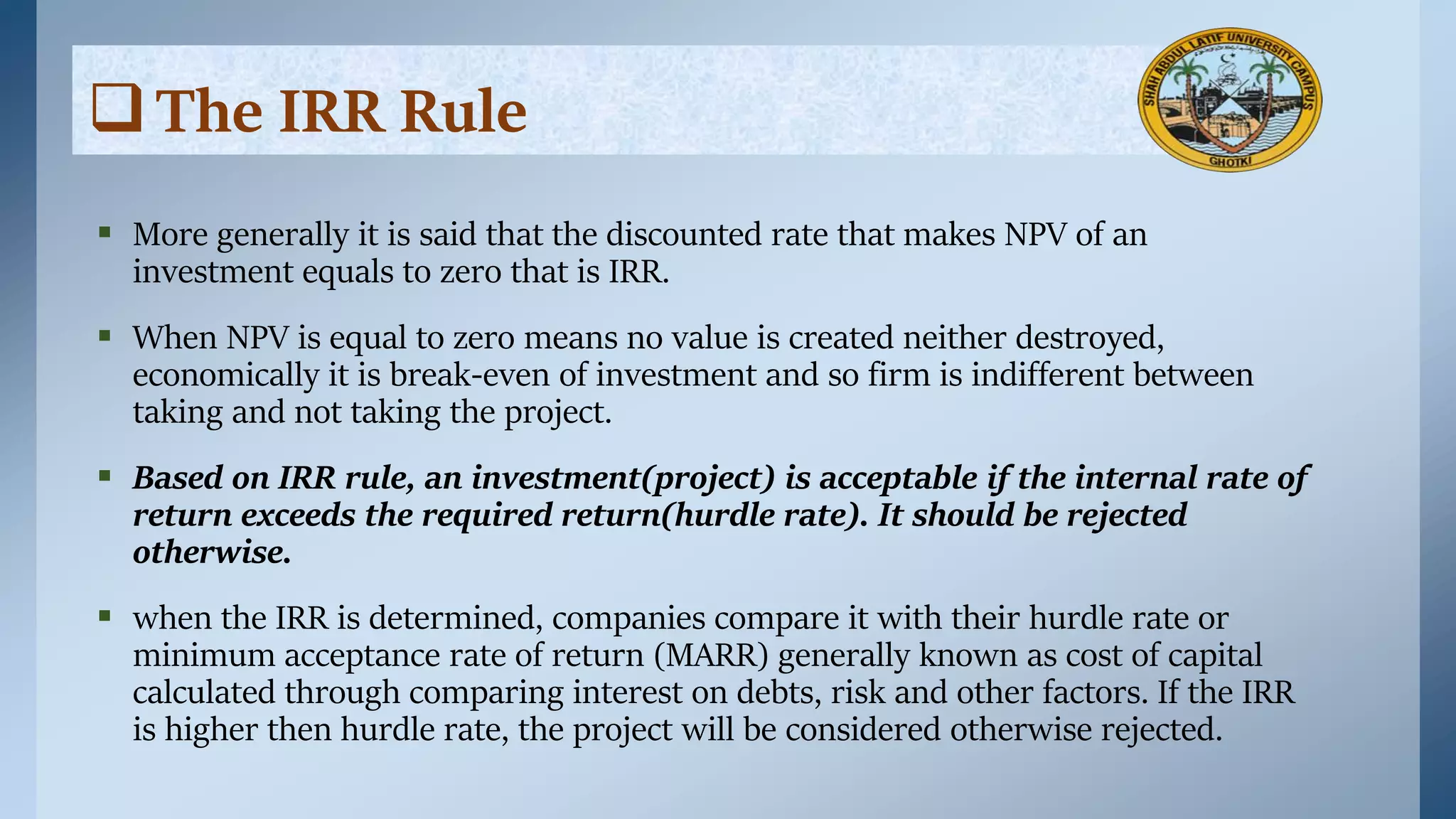 The IRR Rule
 More generally it is said that the discounted rate that makes NPV of an
investment equals to zero that is IRR.
 When NPV is equal to zero means no value is created neither destroyed,
economically it is break-even of investment and so firm is indifferent between
taking and not taking the project.
 Based on IRR rule, an investment(project) is acceptable if the internal rate of
return exceeds the required return(hurdle rate). It should be rejected
otherwise.
 when the IRR is determined, companies compare it with their hurdle rate or
minimum acceptance rate of return (MARR) generally known as cost of capital
calculated through comparing interest on debts, risk and other factors. If the IRR
is higher then hurdle rate, the project will be considered otherwise rejected.
 