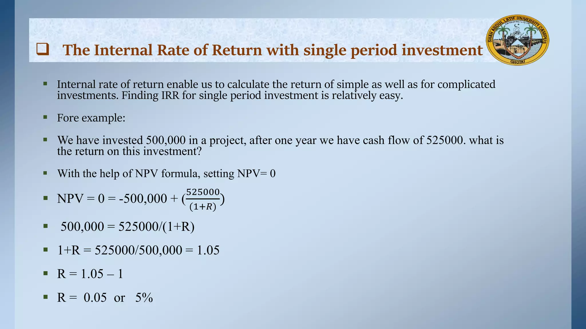  The Internal Rate of Return with single period investment
 Internal rate of return enable us to calculate the return of simple as well as for complicated
investments. Finding IRR for single period investment is relatively easy.
 Fore example:
 We have invested 500,000 in a project, after one year we have cash flow of 525000. what is
the return on this investment?
 With the help of NPV formula, setting NPV= 0
 NPV = 0 = -500,000 + (
525000
(1+𝑅)
)
 500,000 = 525000/(1+R)
 1+R = 525000/500,000 = 1.05
 R = 1.05 – 1
 R = 0.05 or 5%
 