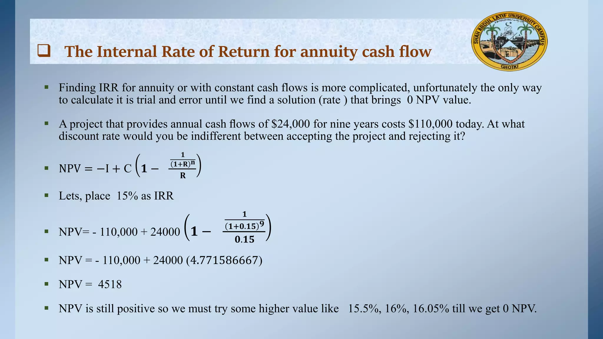  The Internal Rate of Return for annuity cash flow
 Finding IRR for annuity or with constant cash flows is more complicated, unfortunately the only way
to calculate it is trial and error until we find a solution (rate ) that brings 0 NPV value.
 A project that provides annual cash ﬂows of $24,000 for nine years costs $110,000 today. At what
discount rate would you be indifferent between accepting the project and rejecting it?
 NPV = −I + C 𝟏 −
𝟏
𝟏+𝐑 𝐧
𝐑
 Lets, place 15% as IRR
 NPV= - 110,000 + 24000 𝟏 −
𝟏
𝟏+𝟎.𝟏𝟓 𝟗
𝟎.𝟏𝟓
 NPV = - 110,000 + 24000 (4.771586667)
 NPV = 4518
 NPV is still positive so we must try some higher value like 15.5%, 16%, 16.05% till we get 0 NPV.
 