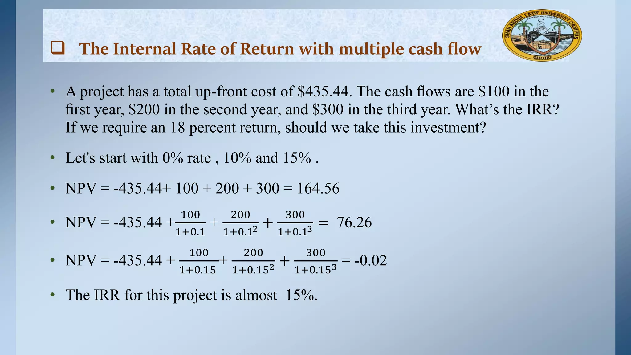 • A project has a total up-front cost of $435.44. The cash ﬂows are $100 in the
ﬁrst year, $200 in the second year, and $300 in the third year. What’s the IRR?
If we require an 18 percent return, should we take this investment?
• Let's start with 0% rate , 10% and 15% .
• NPV = -435.44+ 100 + 200 + 300 = 164.56
• NPV = -435.44 +
100
1+0.1
+
200
1+0.12 +
300
1+0.13 = 76.26
• NPV = -435.44 +
100
1+0.15
+
200
1+0.152 +
300
1+0.153 = -0.02
• The IRR for this project is almost 15%.
 The Internal Rate of Return with multiple cash flow
 