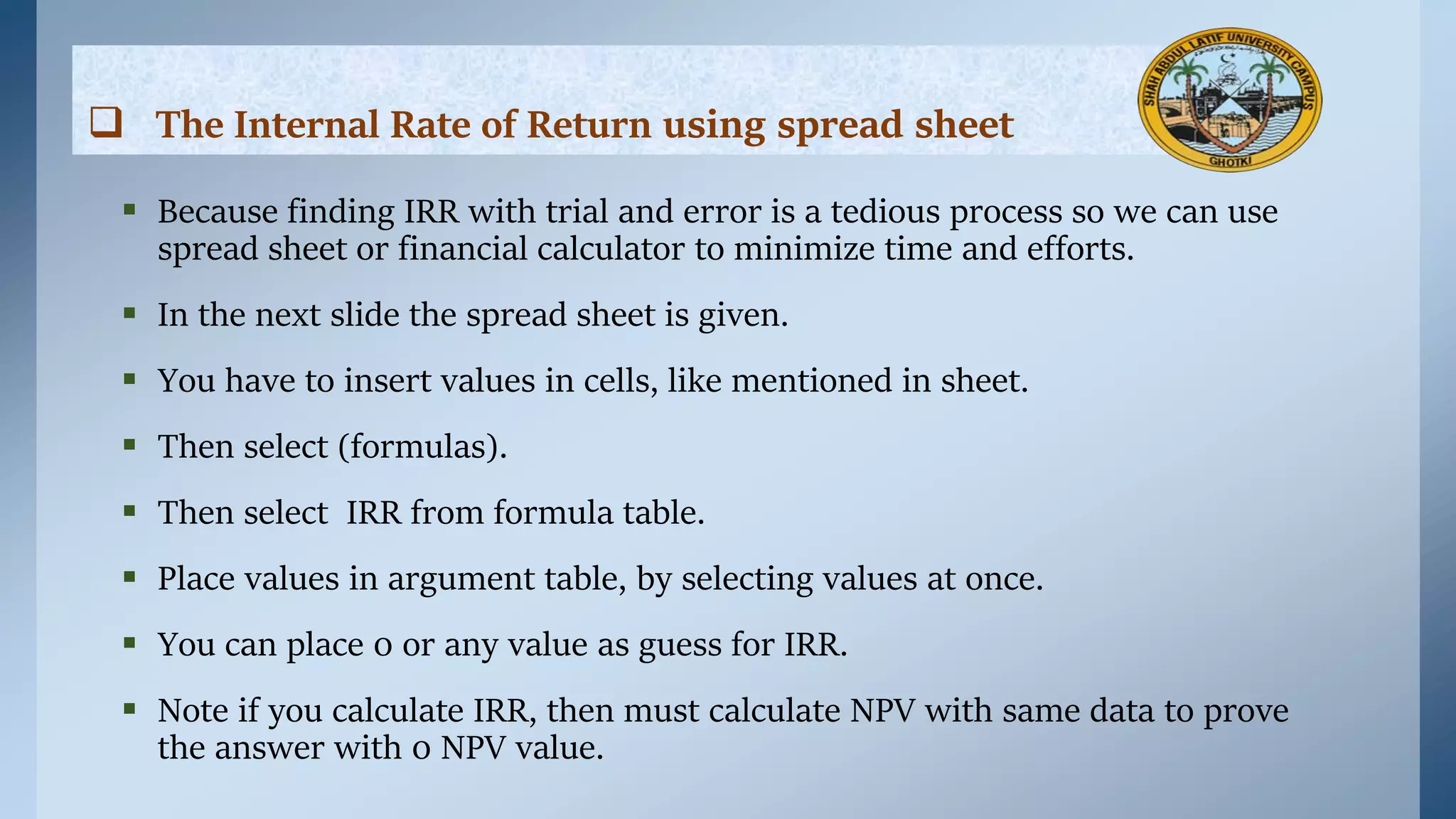  The Internal Rate of Return using spread sheet
 Because finding IRR with trial and error is a tedious process so we can use
spread sheet or financial calculator to minimize time and efforts.
 In the next slide the spread sheet is given.
 You have to insert values in cells, like mentioned in sheet.
 Then select (formulas).
 Then select IRR from formula table.
 Place values in argument table, by selecting values at once.
 You can place 0 or any value as guess for IRR.
 Note if you calculate IRR, then must calculate NPV with same data to prove
the answer with 0 NPV value.
 
