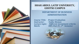 SHAH ABDUL LATIF UNIVERSITY,
GHOTKI CAMPUS
Course Title: Project Evaluation
Instructor: Nadia Memon
Lecture topic: Different investment criteria
Batch: BBA-Part IV, 7th Semester
DEPARTMENT OF BUSINESS
ADMINISTRATION
 