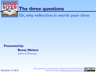 The three questions
                  Or, why reflection is worth your time




  Presented by:
          Buzzy Nielsen
              Library Director




                           This presentation is licensed under a Creative Commons 3.0 Attribution
October 5, 2012                             United States license. http://www.creativecommons.org
 