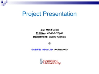Project Presentation
By:- Mohit Gupta
Roll No:- ME-10-B(TC)-40
Department:- Quality Analysis
@
GABRIEL INDIA LTD. PARWANOO
 