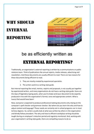 Page 1 of 7
be as efficiently written as
Traditionally, an organisation’s external reporting is written by a communications or public
relations team. Think of publications like annual reports, media releases, advertising and
newsletters. And these documents are usually efficient to read. There are two reasons for
these documents being efficient to read.
1. They are mostly created by experienced specialists.
2. The writers work to a writing style guide.
But internal reporting like email, memos, reports and proposals, is not usually put together
by experienced writers, and many organisations do not have a writing style guide. Gone are
the days of legendary typing pools, when you’d simply send your document to be expertly
produced in line with the organisation’s format, tone and appropriate content. What a
luxury that would have been!
Now, everyone is expected to produce professional looking documents only relying on the
computer’s spell checker and grammar checker. But where do you learn the why and how to
adjust content and language? Those needs are certainly not in school programs nor in most
tertiary degrees. So, writers usually look at what was written by others in the organisation
and blindly follow precedent. The why and how to efficient workplace writing should be
taught during an employee’s induction period and regularly monitored. And, working with
your organisation’s writing style guide, there are compelling reasons to do so.
Why should
Internal
REPORTing
EXTERNAL REPORTing?
 