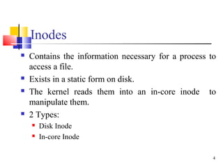 4
Inodes
 Contains the information necessary for a process to
access a file.
 Exists in a static form on disk.
 The ker...