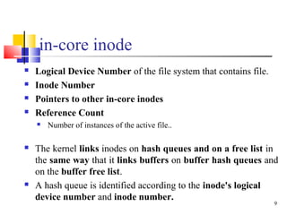 9
in-core inode
 Logical Device Number of the file system that contains file.
 Inode Number
 Pointers to other in-core ...