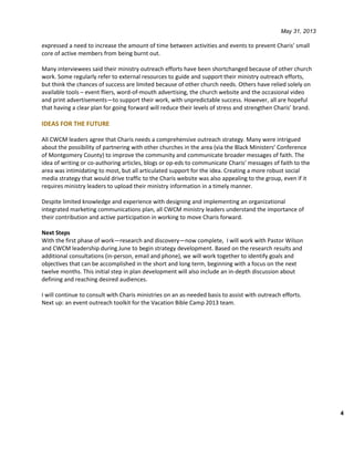 May 31, 2013
4
expressed a need to increase the amount of time between activities and events to prevent Charis’ small
core of active members from being burnt out.
Many interviewees said their ministry outreach efforts have been shortchanged because of other church
work. Some regularly refer to external resources to guide and support their ministry outreach efforts,
but think the chances of success are limited because of other church needs. Others have relied solely on
available tools – event fliers, word-of-mouth advertising, the church website and the occasional video
and print advertisements—to support their work, with unpredictable success. However, all are hopeful
that having a clear plan for going forward will reduce their levels of stress and strengthen Charis’ brand.
IDEAS FOR THE FUTURE
All CWCM leaders agree that Charis needs a comprehensive outreach strategy. Many were intrigued
about the possibility of partnering with other churches in the area (via the Black Ministers’ Conference
of Montgomery County) to improve the community and communicate broader messages of faith. The
idea of writing or co-authoring articles, blogs or op-eds to communicate Charis’ messages of faith to the
area was intimidating to most, but all articulated support for the idea. Creating a more robust social
media strategy that would drive traffic to the Charis website was also appealing to the group, even if it
requires ministry leaders to upload their ministry information in a timely manner.
Despite limited knowledge and experience with designing and implementing an organizational
integrated marketing communications plan, all CWCM ministry leaders understand the importance of
their contribution and active participation in working to move Charis forward.
Next Steps
With the first phase of work—research and discovery—now complete, I will work with Pastor Wilson
and CWCM leadership during June to begin strategy development. Based on the research results and
additional consultations (in-person, email and phone), we will work together to identify goals and
objectives that can be accomplished in the short and long term, beginning with a focus on the next
twelve months. This initial step in plan development will also include an in-depth discussion about
defining and reaching desired audiences.
I will continue to consult with Charis ministries on an as-needed basis to assist with outreach efforts.
Next up: an event outreach toolkit for the Vacation Bible Camp 2013 team.
 
