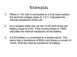 Examples 
1. When a 1.5V cell is connected to a 3.0Ω load resistor 
the terminal voltage drops to 1.0 V. Calculate the 
internal resistance of the cell. 
1.5Ω 
2. As a student starts her car the 12.0V emf of the car 
battery drops to 8.0V. If the current drawn is 150A 
calculate the internal resistance of the battery. 
0.027Ω 
3. A 9.0V battery is connected to a smoke alarm. The 
alarm has a resistance of 630Ω and draws a current of 
14mA. Find the internal resistance of battery. 
13Ω 
 